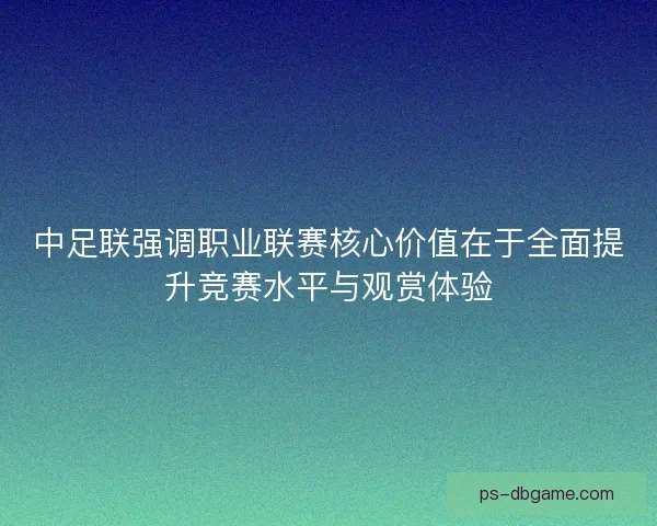 中足联强调职业联赛核心价值在于全面提升竞赛水平与观赏体验